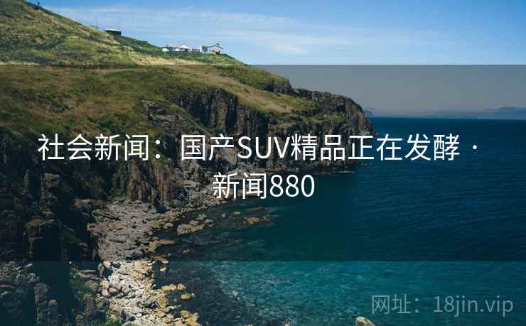 社会新闻：国产SUV精品正在发酵 · 新闻880  第2张