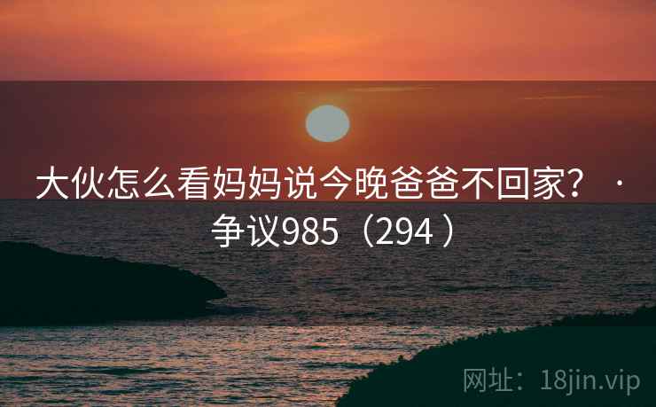 大伙怎么看妈妈说今晚爸爸不回家? · 争议985(294 ) 第2张 大伙怎么看妈妈说今晚爸爸不回家? · 争议985(294 ) 第2张
