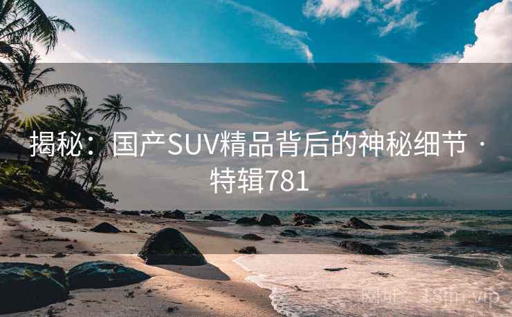 揭秘：国产SUV精品背后的神秘细节 · 特辑781  第2张