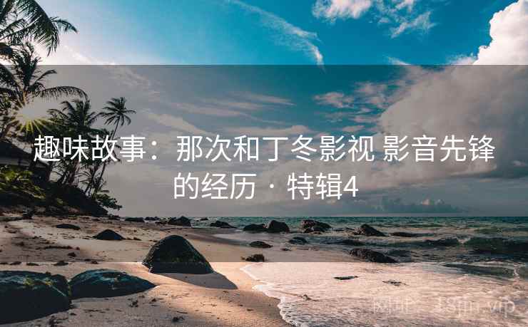 趣味故事：那次和丁冬影视 影音先锋的经历 · 特辑4
