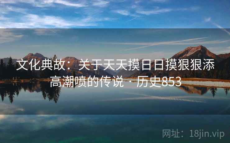 文化典故：关于天天摸日日摸狠狠添高潮喷的传说 · 历史853  第2张