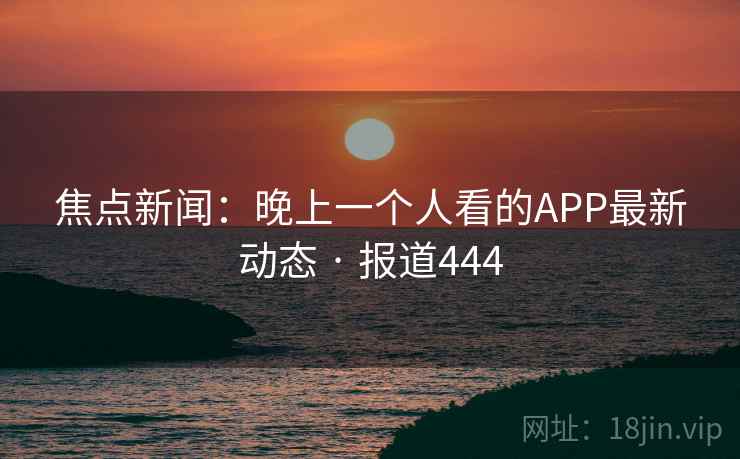 焦点新闻:晚上一个人看的APP最新动态 · 报道444 第2张 焦点新闻:晚上一个人看的APP最新动态 · 报道444 第2张